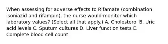 When assessing for adverse effects to Rifamate (combination isoniazid and rifampin), the nurse would monitor which laboratory values? (Select all that apply.) A. Cholesterol B. Uric acid levels C. Sputum cultures D. Liver function tests E. Complete blood cell count