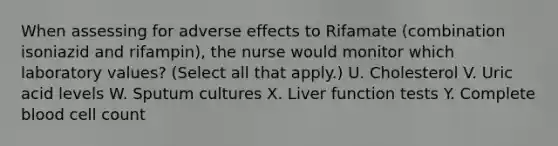 When assessing for adverse effects to Rifamate (combination isoniazid and rifampin), the nurse would monitor which laboratory values? (Select all that apply.) U. Cholesterol V. Uric acid levels W. Sputum cultures X. Liver function tests Y. Complete blood cell count