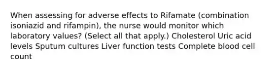 When assessing for adverse effects to Rifamate (combination isoniazid and rifampin), the nurse would monitor which laboratory values? (Select all that apply.) Cholesterol Uric acid levels Sputum cultures Liver function tests Complete blood cell count