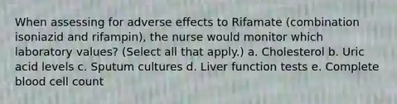 When assessing for adverse effects to Rifamate (combination isoniazid and rifampin), the nurse would monitor which laboratory values? (Select all that apply.) a. Cholesterol b. Uric acid levels c. Sputum cultures d. Liver function tests e. Complete blood cell count