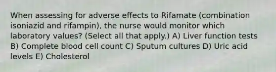 When assessing for adverse effects to Rifamate (combination isoniazid and rifampin), the nurse would monitor which laboratory values? (Select all that apply.) A) Liver function tests B) Complete blood cell count C) Sputum cultures D) Uric acid levels E) Cholesterol