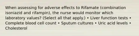 When assessing for adverse effects to Rifamate (combination isoniazid and rifampin), the nurse would monitor which laboratory values? (Select all that apply.) • Liver function tests • Complete blood cell count • Sputum cultures • Uric acid levels • Cholesterol