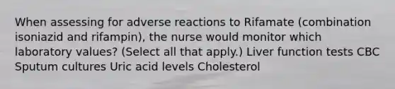 When assessing for adverse reactions to Rifamate (combination isoniazid and rifampin), the nurse would monitor which laboratory values? (Select all that apply.) Liver function tests CBC Sputum cultures Uric acid levels Cholesterol