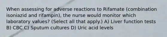 When assessing for adverse reactions to Rifamate (combination isoniazid and rifampin), the nurse would monitor which laboratory values? (Select all that apply.) A) Liver function tests B) CBC C) Sputum cultures D) Uric acid levels