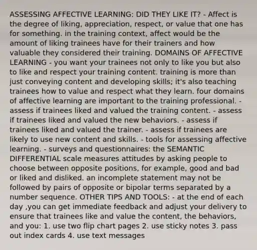 ASSESSING AFFECTIVE LEARNING: DID THEY LIKE IT? - Affect is the degree of liking, appreciation, respect, or value that one has for something. in the training context, affect would be the amount of liking trainees have for their trainers and how valuable they considered their training. DOMAINS OF AFFECTIVE LEARNING - you want your trainees not only to like you but also to like and respect your training content. training is more than just conveying content and developing skills; it's also teaching trainees how to value and respect what they learn. four domains of affective learning are important to the training professional. - assess if trainees liked and valued the training content. - assess if trainees liked and valued the new behaviors. - assess if trainees liked and valued the trainer. - assess if trainees are likely to use new content and skills. - tools for assessing affective learning. - surveys and questionnaires: the SEMANTIC DIFFERENTIAL scale measures attitudes by asking people to choose between opposite positions, for example, good and bad or liked and disliked. an incomplete statement may not be followed by pairs of opposite or bipolar terms separated by a number sequence. OTHER TIPS AND TOOLS: - at the end of each day ,you can get immediate feedback and adjust your delivery to ensure that trainees like and value the content, the behaviors, and you: 1. use two flip chart pages 2. use sticky notes 3. pass out index cards 4. use text messages