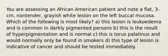 You are assessing an African American patient and note a flat, 3-cm, nontender, grayish white lesion on the left buccal mucosa. Which of the following is most likely? a) this lesion is leukoedema and is common in darkly pigmented persons b) this is the result of hyperpigmentation and is normal c) this is torus palatinus and would normally only be found in smokers d) this type of lesion is indicative of cancer and should be tested immediately.