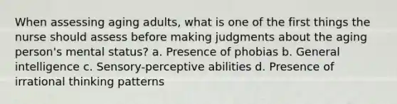 When assessing aging adults, what is one of the first things the nurse should assess before making judgments about the aging person's mental status? a. Presence of phobias b. General intelligence c. Sensory-perceptive abilities d. Presence of irrational thinking patterns