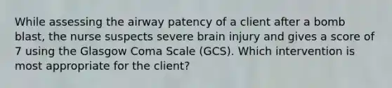 While assessing the airway patency of a client after a bomb blast, the nurse suspects severe brain injury and gives a score of 7 using the Glasgow Coma Scale (GCS). Which intervention is most appropriate for the client?