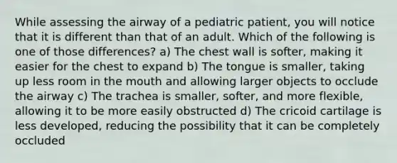 While assessing the airway of a pediatric​ patient, you will notice that it is different than that of an adult. Which of the following is one of those​ differences? a) The chest wall is​ softer, making it easier for the chest to expand b) The tongue is​ smaller, taking up less room in the mouth and allowing larger objects to occlude the airway c) The trachea is​ smaller, softer, and more​ flexible, allowing it to be more easily obstructed d) The cricoid cartilage is less​ developed, reducing the possibility that it can be completely occluded