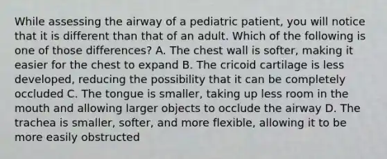 While assessing the airway of a pediatric patient, you will notice that it is different than that of an adult. Which of the following is one of those differences? A. The chest wall is softer, making it easier for the chest to expand B. The cricoid cartilage is less developed, reducing the possibility that it can be completely occluded C. The tongue is smaller, taking up less room in the mouth and allowing larger objects to occlude the airway D. The trachea is smaller, softer, and more flexible, allowing it to be more easily obstructed