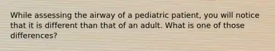 While assessing the airway of a pediatric​ patient, you will notice that it is different than that of an adult. What is one of those​ differences?