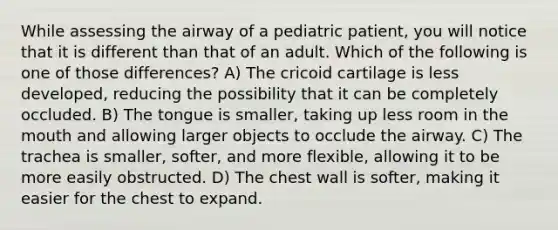 While assessing the airway of a pediatric patient, you will notice that it is different than that of an adult. Which of the following is one of those differences? A) The cricoid cartilage is less developed, reducing the possibility that it can be completely occluded. B) The tongue is smaller, taking up less room in the mouth and allowing larger objects to occlude the airway. C) The trachea is smaller, softer, and more flexible, allowing it to be more easily obstructed. D) The chest wall is softer, making it easier for the chest to expand.