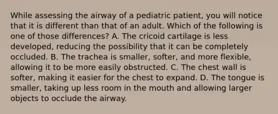 While assessing the airway of a pediatric​ patient, you will notice that it is different than that of an adult. Which of the following is one of those​ differences? A. The cricoid cartilage is less​ developed, reducing the possibility that it can be completely occluded. B. The trachea is​ smaller, softer, and more​ flexible, allowing it to be more easily obstructed. C. The chest wall is​ softer, making it easier for the chest to expand. D. The tongue is​ smaller, taking up less room in <a href='https://www.questionai.com/knowledge/krBoWYDU6j-the-mouth' class='anchor-knowledge'>the mouth</a> and allowing larger objects to occlude the airway.