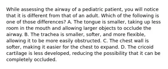 While assessing the airway of a pediatric​ patient, you will notice that it is different from that of an adult. Which of the following is one of those​ differences? A. The tongue is​ smaller, taking up less room in the mouth and allowing larger objects to occlude the airway. B. The trachea is​ smaller, softer, and more​ flexible, allowing it to be more easily obstructed. C. The chest wall is​ softer, making it easier for the chest to expand. D. The cricoid cartilage is less​ developed, reducing the possibility that it can be completely occluded.