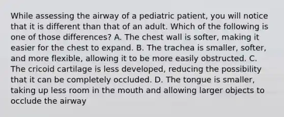 While assessing the airway of a pediatric​ patient, you will notice that it is different than that of an adult. Which of the following is one of those​ differences? A. The chest wall is​ softer, making it easier for the chest to expand. B. The trachea is​ smaller, softer, and more​ flexible, allowing it to be more easily obstructed. C. The cricoid cartilage is less​ developed, reducing the possibility that it can be completely occluded. D. The tongue is​ smaller, taking up less room in the mouth and allowing larger objects to occlude the airway