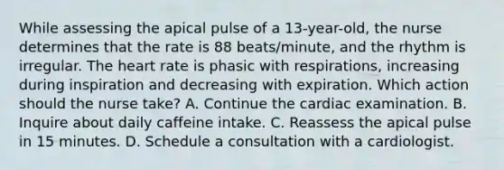 While assessing the apical pulse of a 13-year-old, the nurse determines that the rate is 88 beats/minute, and the rhythm is irregular. The heart rate is phasic with respirations, increasing during inspiration and decreasing with expiration. Which action should the nurse take? A. Continue the cardiac examination. B. Inquire about daily caffeine intake. C. Reassess the apical pulse in 15 minutes. D. Schedule a consultation with a cardiologist.