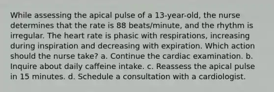 While assessing the apical pulse of a 13-year-old, the nurse determines that the rate is 88 beats/minute, and the rhythm is irregular. The heart rate is phasic with respirations, increasing during inspiration and decreasing with expiration. Which action should the nurse take? a. Continue the cardiac examination. b. Inquire about daily caffeine intake. c. Reassess the apical pulse in 15 minutes. d. Schedule a consultation with a cardiologist.