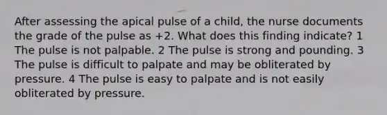 After assessing the apical pulse of a child, the nurse documents the grade of the pulse as +2. What does this finding indicate? 1 The pulse is not palpable. 2 The pulse is strong and pounding. 3 The pulse is difficult to palpate and may be obliterated by pressure. 4 The pulse is easy to palpate and is not easily obliterated by pressure.