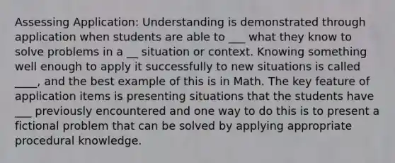 Assessing Application: Understanding is demonstrated through application when students are able to ___ what they know to solve problems in a __ situation or context. Knowing something well enough to apply it successfully to new situations is called ____, and the best example of this is in Math. The key feature of application items is presenting situations that the students have ___ previously encountered and one way to do this is to present a fictional problem that can be solved by applying appropriate procedural knowledge.