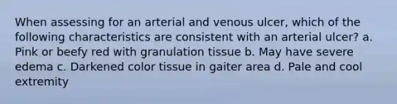 When assessing for an arterial and venous ulcer, which of the following characteristics are consistent with an arterial ulcer? a. Pink or beefy red with granulation tissue b. May have severe edema c. Darkened color tissue in gaiter area d. Pale and cool extremity