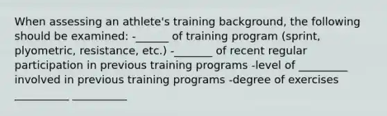 When assessing an athlete's training background, the following should be examined: -______ of training program (sprint, plyometric, resistance, etc.) -_______ of recent regular participation in previous training programs -level of _________ involved in previous training programs -degree of exercises __________ __________