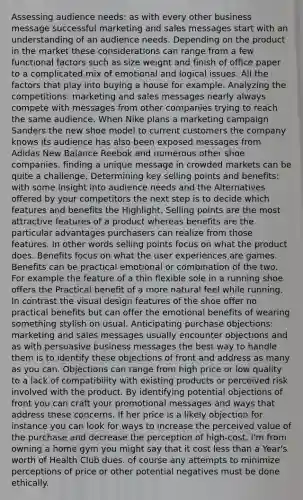 Assessing audience needs: as with every other business message successful marketing and sales messages start with an understanding of an audience needs. Depending on the product in the market these considerations can range from a few functional factors such as size weight and finish of office paper to a complicated mix of emotional and logical issues. All the factors that play into buying a house for example. Analyzing the competitions: marketing and sales messages nearly always compete with messages from other companies trying to reach the same audience. When Nike plans a marketing campaign Sanders the new shoe model to current customers the company knows its audience has also been exposed messages from Adidas New Balance Reebok and numerous other shoe companies. finding a unique message in crowded markets can be quite a challenge. Determining key selling points and benefits: with some insight into audience needs and the Alternatives offered by your competitors the next step is to decide which features and benefits the Highlight. Selling points are the most attractive features of a product whereas benefits are the particular advantages purchasers can realize from those features. In other words selling points focus on what the product does. Benefits focus on what the user experiences are games. Benefits can be practical emotional or combination of the two. For example the feature of a thin flexible sole in a running shoe offers the Practical benefit of a more natural feel while running. In contrast the visual design features of the shoe offer no practical benefits but can offer the emotional benefits of wearing something stylish on usual. Anticipating purchase objections: marketing and sales messages usually encounter objections and as with persuasive business messages the best way to handle them is to identify these objections of front and address as many as you can. Objections can range from high price or low quality to a lack of compatibility with existing products or perceived risk involved with the product. By identifying potential objections of front you can craft your promotional messages and ways that address these concerns. If her price is a likely objection for instance you can look for ways to increase the perceived value of the purchase and decrease the perception of high-cost. I'm from owning a home gym you might say that it cost less than a Year's worth of Health Club dues. of course any attempts to minimize perceptions of price or other potential negatives must be done ethically.