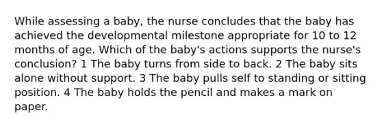 While assessing a baby, the nurse concludes that the baby has achieved the developmental milestone appropriate for 10 to 12 months of age. Which of the baby's actions supports the nurse's conclusion? 1 The baby turns from side to back. 2 The baby sits alone without support. 3 The baby pulls self to standing or sitting position. 4 The baby holds the pencil and makes a mark on paper.