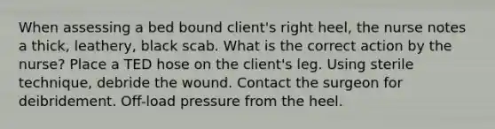 When assessing a bed bound client's right heel, the nurse notes a thick, leathery, black scab. What is the correct action by the nurse? Place a TED hose on the client's leg. Using sterile technique, debride the wound. Contact the surgeon for deibridement. Off-load pressure from the heel.