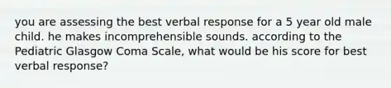 you are assessing the best verbal response for a 5 year old male child. he makes incomprehensible sounds. according to the Pediatric Glasgow Coma Scale, what would be his score for best verbal response?