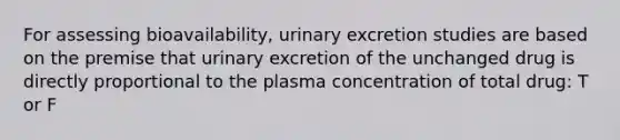 For assessing bioavailability, urinary excretion studies are based on the premise that urinary excretion of the unchanged drug is directly proportional to the plasma concentration of total drug: T or F