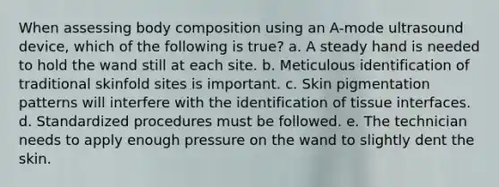 When assessing body composition using an A-mode ultrasound device, which of the following is true? a. A steady hand is needed to hold the wand still at each site. b. Meticulous identification of traditional skinfold sites is important. c. Skin pigmentation patterns will interfere with the identification of tissue interfaces. d. Standardized procedures must be followed. e. The technician needs to apply enough pressure on the wand to slightly dent the skin.