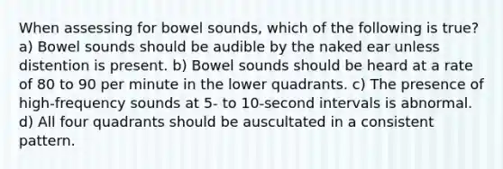 When assessing for bowel sounds, which of the following is true? a) Bowel sounds should be audible by the naked ear unless distention is present. b) Bowel sounds should be heard at a rate of 80 to 90 per minute in the lower quadrants. c) The presence of high-frequency sounds at 5- to 10-second intervals is abnormal. d) All four quadrants should be auscultated in a consistent pattern.