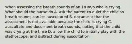 When assessing the breath sounds of an 18 m/o who is crying. What should the nurse do A. ask the parent to quiet the child so breath sounds can be auscultated B. document that the assessment is not available because the child is crying C. auscultate and document breath sounds, noting that the child was crying at the time D. allow the child to initially play with the stethoscope, and distract during auscultation