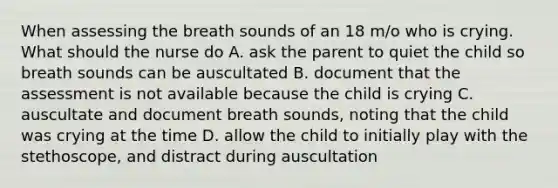 When assessing the breath sounds of an 18 m/o who is crying. What should the nurse do A. ask the parent to quiet the child so breath sounds can be auscultated B. document that the assessment is not available because the child is crying C. auscultate and document breath sounds, noting that the child was crying at the time D. allow the child to initially play with the stethoscope, and distract during auscultation