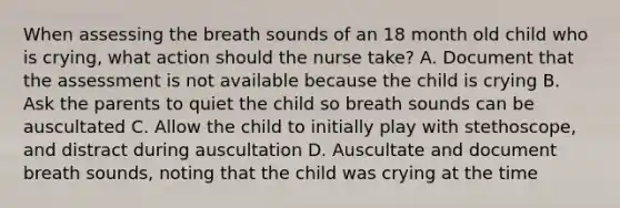 When assessing the breath sounds of an 18 month old child who is crying, what action should the nurse take? A. Document that the assessment is not available because the child is crying B. Ask the parents to quiet the child so breath sounds can be auscultated C. Allow the child to initially play with stethoscope, and distract during auscultation D. Auscultate and document breath sounds, noting that the child was crying at the time