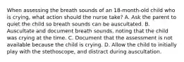 When assessing the breath sounds of an 18-month-old child who is crying, what action should the nurse take? A. Ask the parent to quiet the child so breath sounds can be auscultated. B. Auscultate and document breath sounds, noting that the child was crying at the time. C. Document that the assessment is not available because the child is crying. D. Allow the child to initially play with the stethoscope, and distract during auscultation.