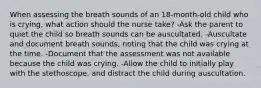 When assessing the breath sounds of an 18-month-old child who is crying, what action should the nurse take? -Ask the parent to quiet the child so breath sounds can be auscultated. -Auscultate and document breath sounds, noting that the child was crying at the time. -Document that the assessment was not available because the child was crying. -Allow the child to initially play with the stethoscope, and distract the child during auscultation.