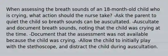 When assessing the breath sounds of an 18-month-old child who is crying, what action should the nurse take? -Ask the parent to quiet the child so breath sounds can be auscultated. -Auscultate and document breath sounds, noting that the child was crying at the time. -Document that the assessment was not available because the child was crying. -Allow the child to initially play with the stethoscope, and distract the child during auscultation.