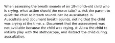 When assessing the breath sounds of an 18-month-old child who is crying, what action should the nurse take? a. Ask the parent to quiet the child so breath sounds can be auscultated. b. Auscultate and document breath sounds, noting that the child was crying at the time. c. Document that the assessment was not available because the child was crying. d. Allow the child to initially play with the stethoscope, and distract the child during auscultation.