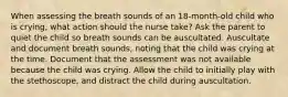 When assessing the breath sounds of an 18-month-old child who is crying, what action should the nurse take? Ask the parent to quiet the child so breath sounds can be auscultated. Auscultate and document breath sounds, noting that the child was crying at the time. Document that the assessment was not available because the child was crying. Allow the child to initially play with the stethoscope, and distract the child during auscultation.