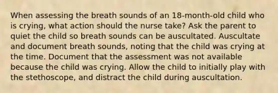 When assessing the breath sounds of an 18-month-old child who is crying, what action should the nurse take? Ask the parent to quiet the child so breath sounds can be auscultated. Auscultate and document breath sounds, noting that the child was crying at the time. Document that the assessment was not available because the child was crying. Allow the child to initially play with the stethoscope, and distract the child during auscultation.