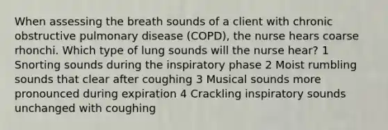 When assessing the breath sounds of a client with chronic obstructive pulmonary disease (COPD), the nurse hears coarse rhonchi. Which type of lung sounds will the nurse hear? 1 Snorting sounds during the inspiratory phase 2 Moist rumbling sounds that clear after coughing 3 Musical sounds more pronounced during expiration 4 Crackling inspiratory sounds unchanged with coughing