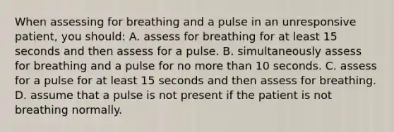 When assessing for breathing and a pulse in an unresponsive patient, you should: A. assess for breathing for at least 15 seconds and then assess for a pulse. B. simultaneously assess for breathing and a pulse for no more than 10 seconds. C. assess for a pulse for at least 15 seconds and then assess for breathing. D. assume that a pulse is not present if the patient is not breathing normally.