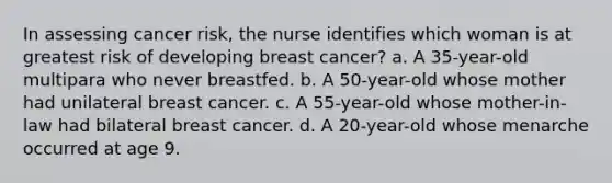 In assessing cancer risk, the nurse identifies which woman is at greatest risk of developing breast cancer? a. A 35-year-old multipara who never breastfed. b. A 50-year-old whose mother had unilateral breast cancer. c. A 55-year-old whose mother-in-law had bilateral breast cancer. d. A 20-year-old whose menarche occurred at age 9.