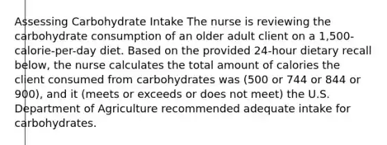 Assessing Carbohydrate Intake​ The nurse is reviewing the carbohydrate consumption of an older adult client on a 1,500-calorie-per-day diet. Based on the provided 24-hour dietary recall below, the nurse calculates the total amount of calories the client consumed from carbohydrates was (500 or 744 or 844 or 900), and it (meets or exceeds or does not meet) the U.S. Department of Agriculture recommended adequate intake for carbohydrates.