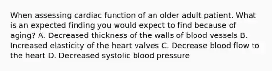 When assessing cardiac function of an older adult patient. What is an expected finding you would expect to find because of aging? A. Decreased thickness of the walls of blood vessels B. Increased elasticity of the heart valves C. Decrease blood flow to the heart D. Decreased systolic blood pressure