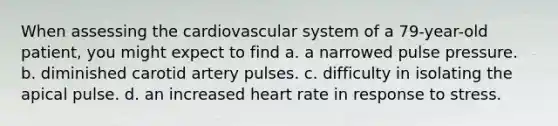 When assessing the cardiovascular system of a 79-year-old patient, you might expect to find a. a narrowed pulse pressure. b. diminished carotid artery pulses. c. difficulty in isolating the apical pulse. d. an increased heart rate in response to stress.