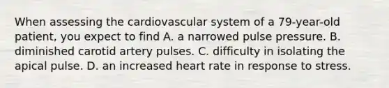 When assessing the cardiovascular system of a 79-year-old patient, you expect to find A. a narrowed pulse pressure. B. diminished carotid artery pulses. C. difficulty in isolating the apical pulse. D. an increased heart rate in response to stress.