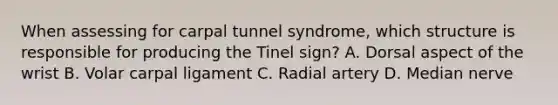 When assessing for carpal tunnel syndrome, which structure is responsible for producing the Tinel sign? A. Dorsal aspect of the wrist B. Volar carpal ligament C. Radial artery D. Median nerve