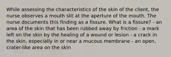 While assessing the characteristics of the skin of the client, the nurse observes a mouth slit at the aperture of the mouth. The nurse documents this finding as a fissure. What is a fissure? - an area of the skin that has been rubbed away by friction - a mark left on the skin by the healing of a wound or lesion - a crack in the skin, especially in or near a mucous membrane - an open, crater-like area on the skin